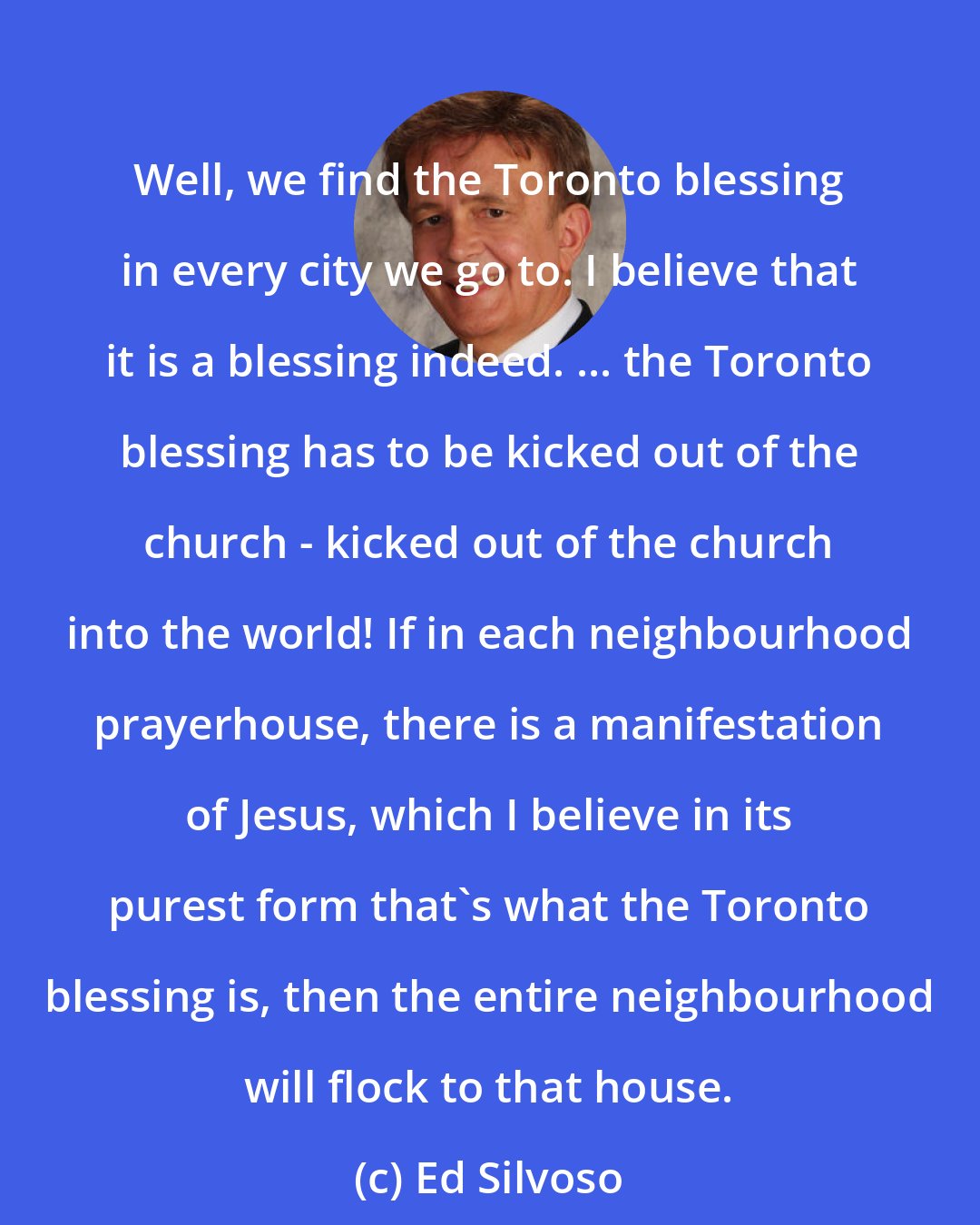 Ed Silvoso: Well, we find the Toronto blessing in every city we go to. I believe that it is a blessing indeed. ... the Toronto blessing has to be kicked out of the church - kicked out of the church into the world! If in each neighbourhood prayerhouse, there is a manifestation of Jesus, which I believe in its purest form that's what the Toronto blessing is, then the entire neighbourhood will flock to that house.