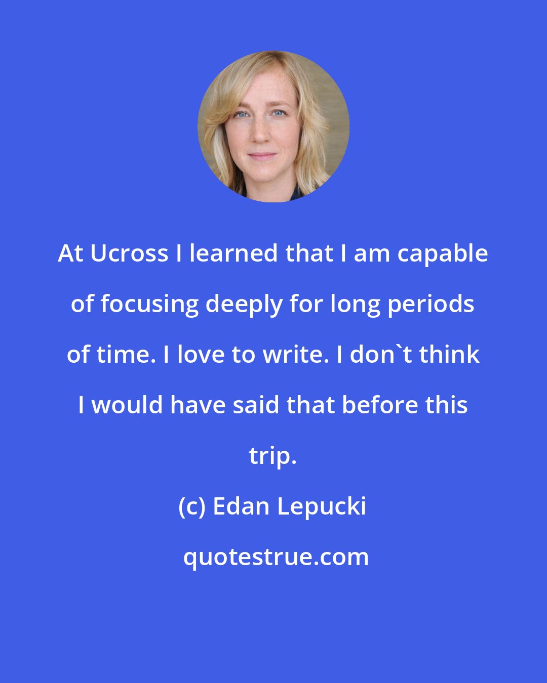 Edan Lepucki: At Ucross I learned that I am capable of focusing deeply for long periods of time. I love to write. I don't think I would have said that before this trip.