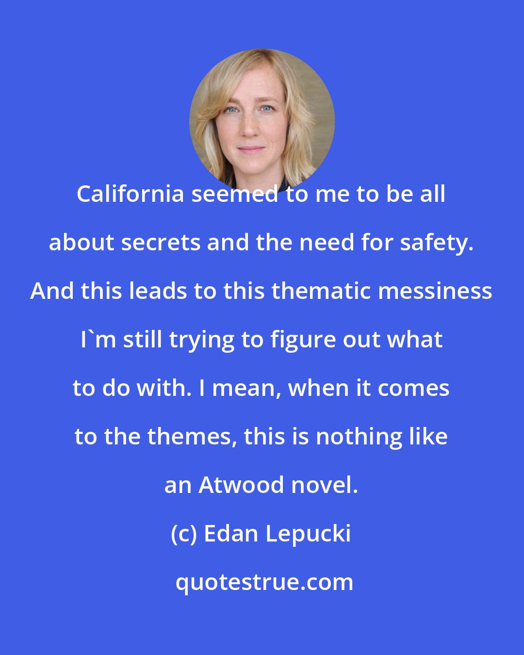 Edan Lepucki: California seemed to me to be all about secrets and the need for safety. And this leads to this thematic messiness I'm still trying to figure out what to do with. I mean, when it comes to the themes, this is nothing like an Atwood novel.