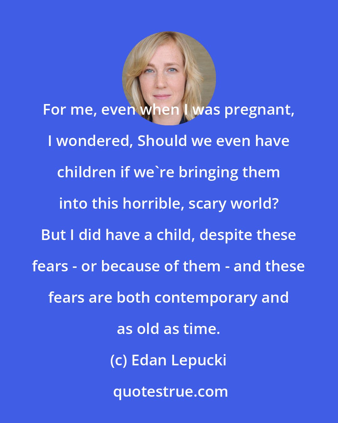 Edan Lepucki: For me, even when I was pregnant, I wondered, Should we even have children if we're bringing them into this horrible, scary world? But I did have a child, despite these fears - or because of them - and these fears are both contemporary and as old as time.