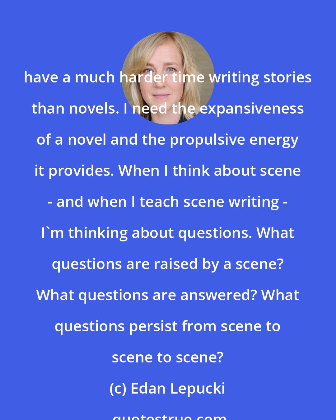 Edan Lepucki: have a much harder time writing stories than novels. I need the expansiveness of a novel and the propulsive energy it provides. When I think about scene - and when I teach scene writing - I'm thinking about questions. What questions are raised by a scene? What questions are answered? What questions persist from scene to scene to scene?