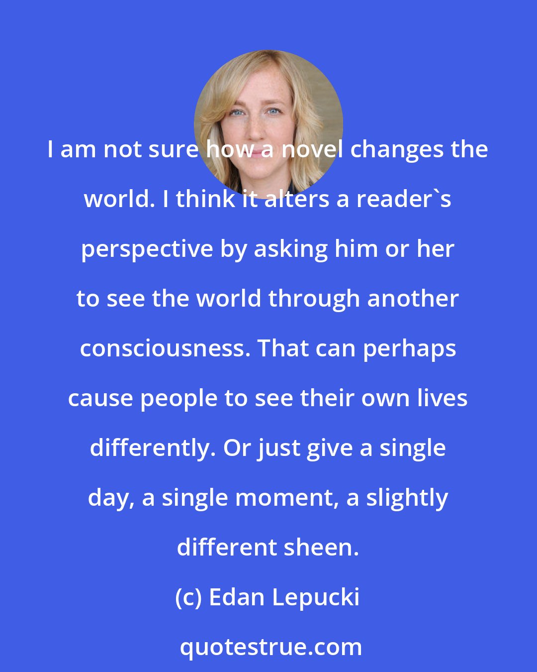 Edan Lepucki: I am not sure how a novel changes the world. I think it alters a reader's perspective by asking him or her to see the world through another consciousness. That can perhaps cause people to see their own lives differently. Or just give a single day, a single moment, a slightly different sheen.