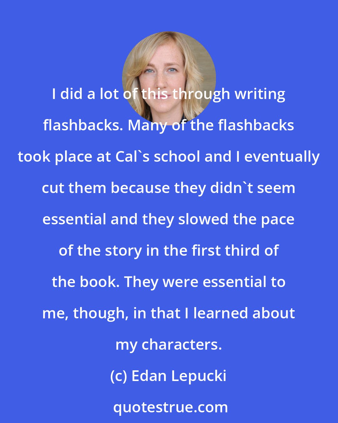 Edan Lepucki: I did a lot of this through writing flashbacks. Many of the flashbacks took place at Cal's school and I eventually cut them because they didn't seem essential and they slowed the pace of the story in the first third of the book. They were essential to me, though, in that I learned about my characters.