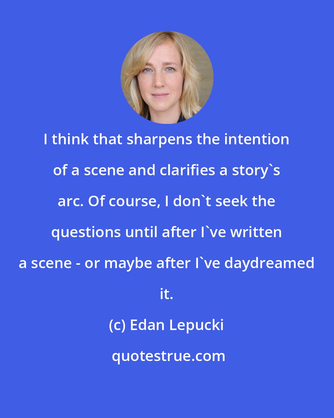 Edan Lepucki: I think that sharpens the intention of a scene and clarifies a story's arc. Of course, I don't seek the questions until after I've written a scene - or maybe after I've daydreamed it.