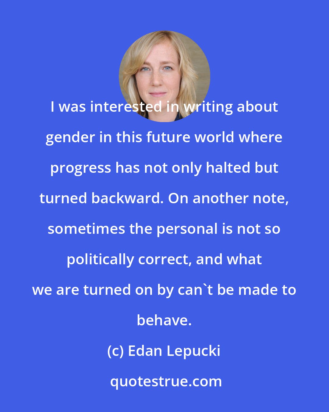 Edan Lepucki: I was interested in writing about gender in this future world where progress has not only halted but turned backward. On another note, sometimes the personal is not so politically correct, and what we are turned on by can't be made to behave.