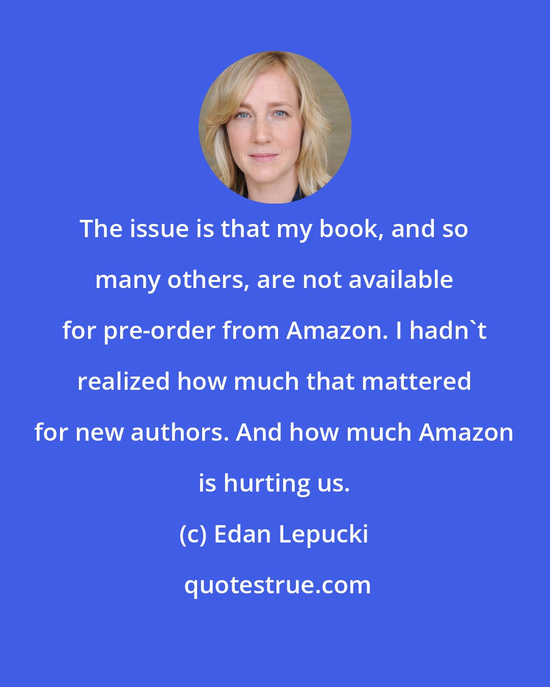 Edan Lepucki: The issue is that my book, and so many others, are not available for pre-order from Amazon. I hadn't realized how much that mattered for new authors. And how much Amazon is hurting us.