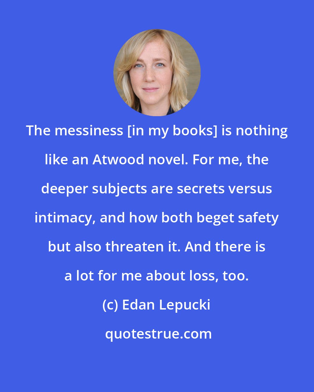 Edan Lepucki: The messiness [in my books] is nothing like an Atwood novel. For me, the deeper subjects are secrets versus intimacy, and how both beget safety but also threaten it. And there is a lot for me about loss, too.