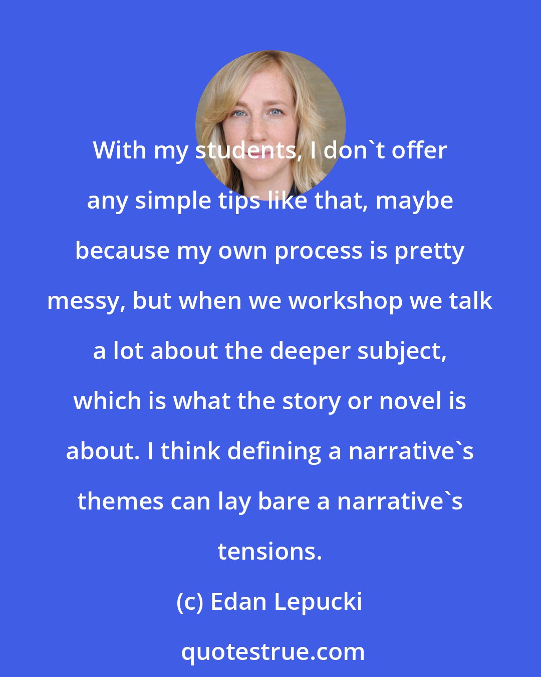 Edan Lepucki: With my students, I don't offer any simple tips like that, maybe because my own process is pretty messy, but when we workshop we talk a lot about the deeper subject, which is what the story or novel is about. I think defining a narrative's themes can lay bare a narrative's tensions.