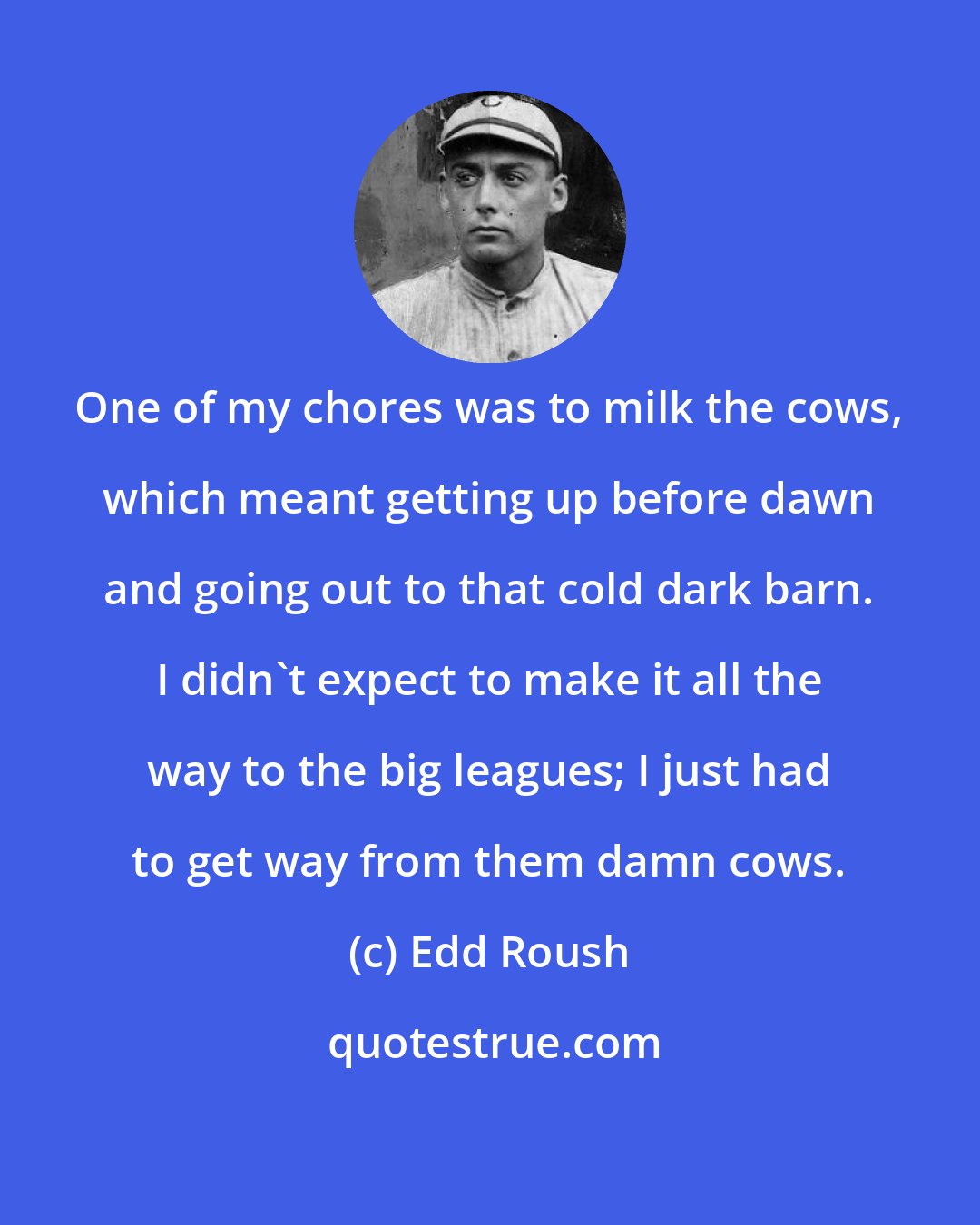 Edd Roush: One of my chores was to milk the cows, which meant getting up before dawn and going out to that cold dark barn. I didn't expect to make it all the way to the big leagues; I just had to get way from them damn cows.