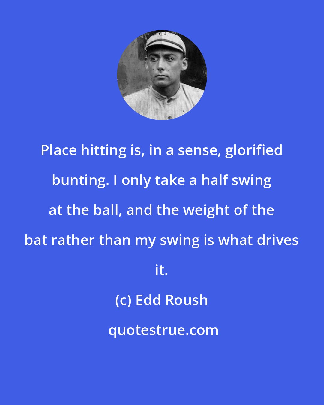 Edd Roush: Place hitting is, in a sense, glorified bunting. I only take a half swing at the ball, and the weight of the bat rather than my swing is what drives it.