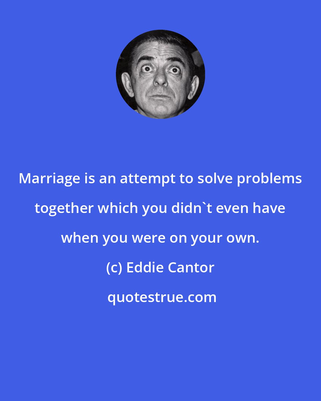 Eddie Cantor: Marriage is an attempt to solve problems together which you didn't even have when you were on your own.