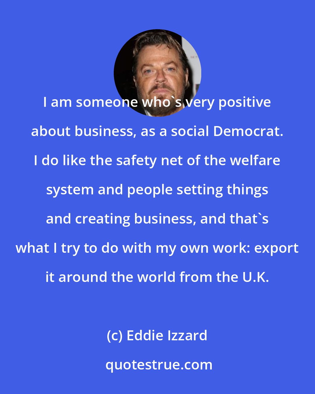 Eddie Izzard: I am someone who's very positive about business, as a social Democrat. I do like the safety net of the welfare system and people setting things and creating business, and that's what I try to do with my own work: export it around the world from the U.K.