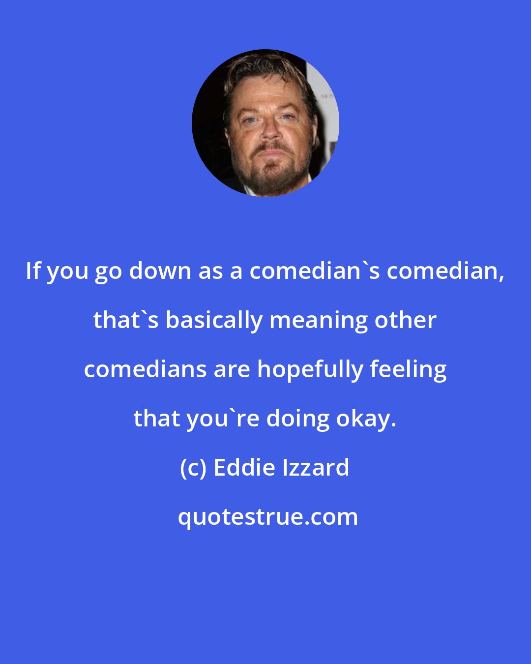 Eddie Izzard: If you go down as a comedian's comedian, that's basically meaning other comedians are hopefully feeling that you're doing okay.