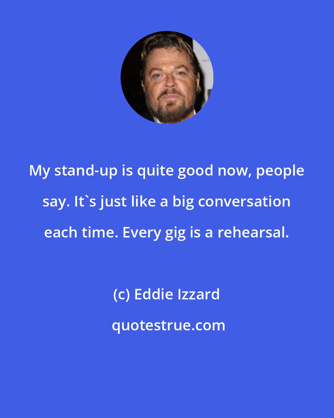 Eddie Izzard: My stand-up is quite good now, people say. It's just like a big conversation each time. Every gig is a rehearsal.