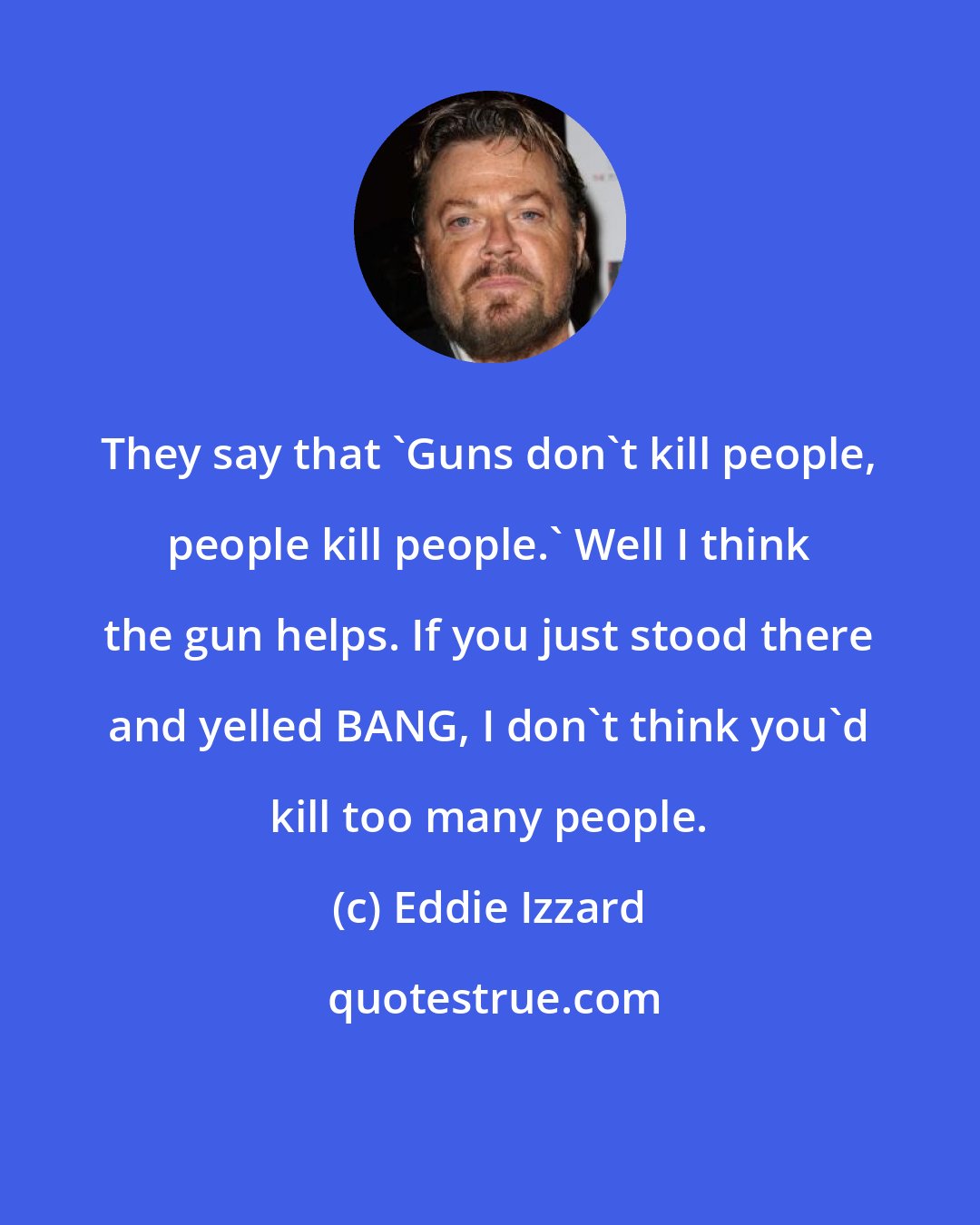 Eddie Izzard: They say that 'Guns don't kill people, people kill people.' Well I think the gun helps. If you just stood there and yelled BANG, I don't think you'd kill too many people.