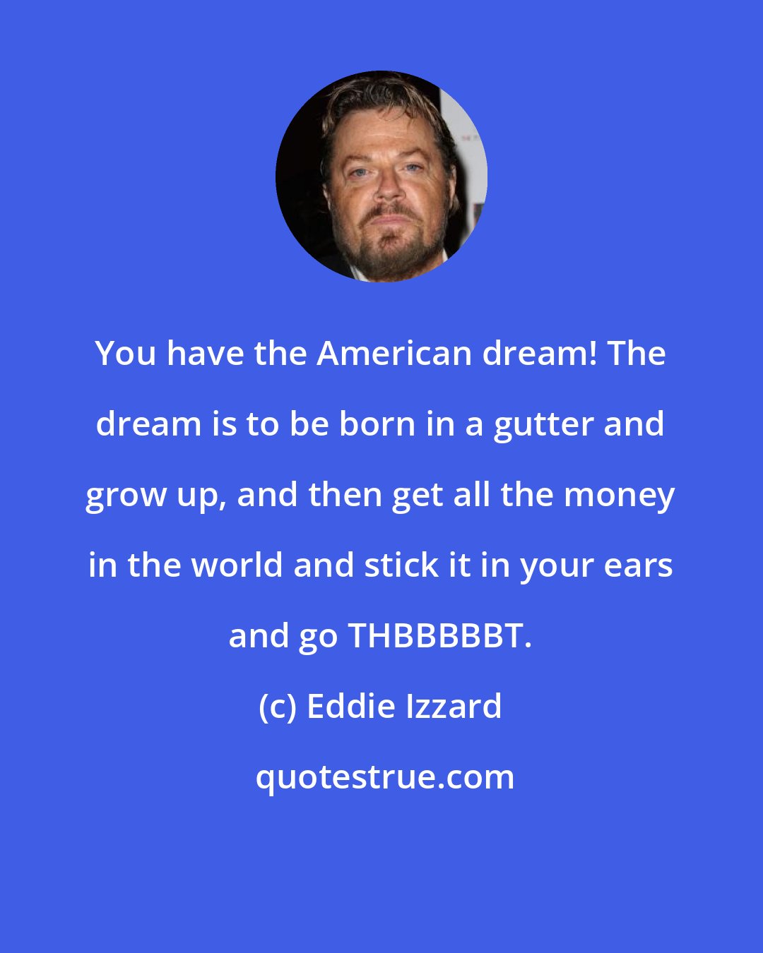 Eddie Izzard: You have the American dream! The dream is to be born in a gutter and grow up, and then get all the money in the world and stick it in your ears and go THBBBBBT.