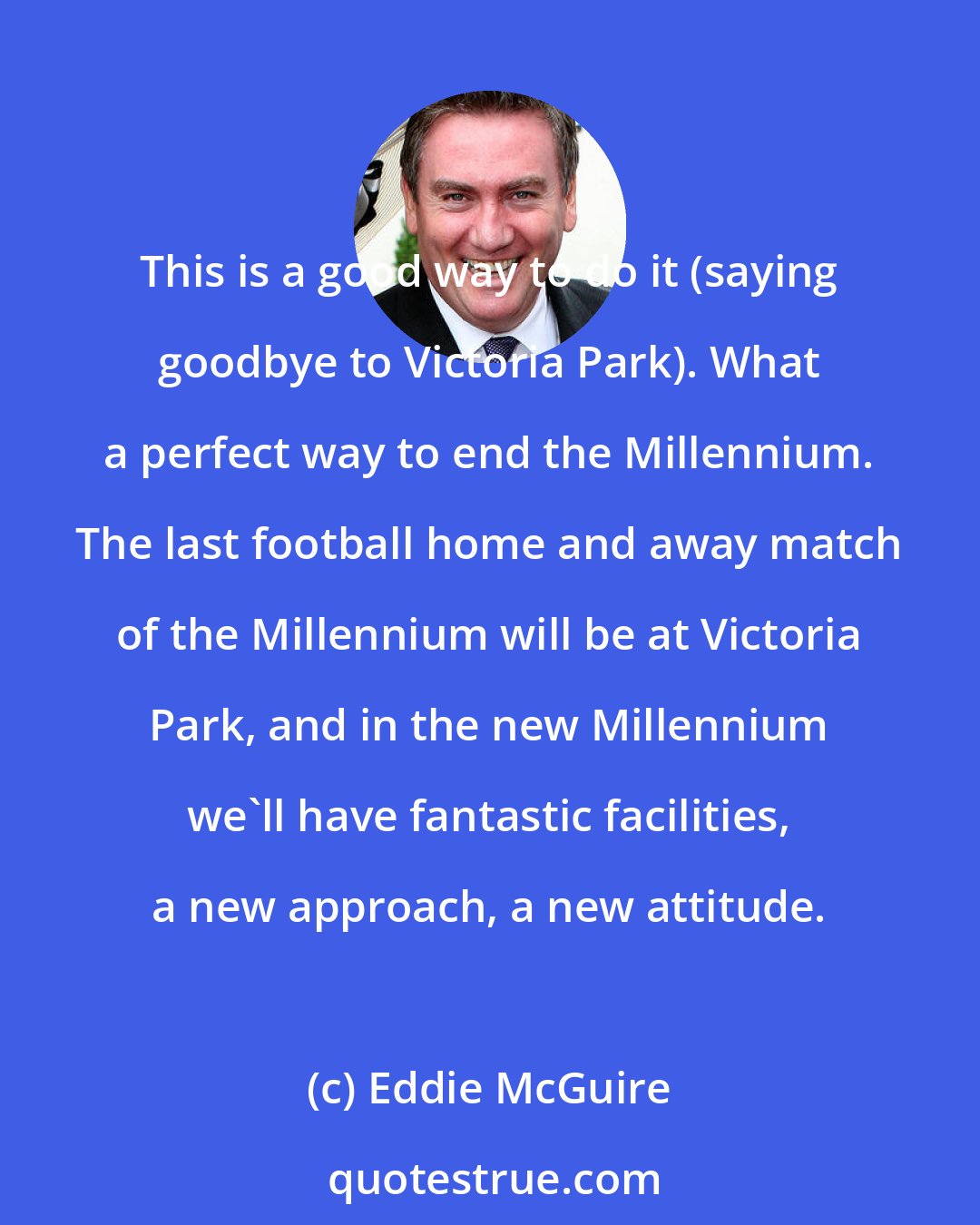 Eddie McGuire: This is a good way to do it (saying goodbye to Victoria Park). What a perfect way to end the Millennium. The last football home and away match of the Millennium will be at Victoria Park, and in the new Millennium we'll have fantastic facilities, a new approach, a new attitude.