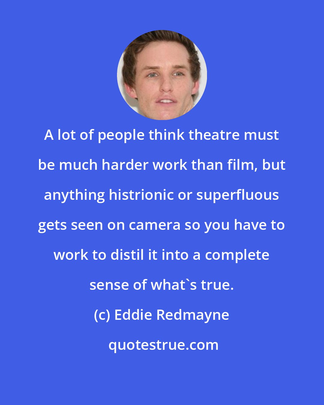 Eddie Redmayne: A lot of people think theatre must be much harder work than film, but anything histrionic or superfluous gets seen on camera so you have to work to distil it into a complete sense of what's true.