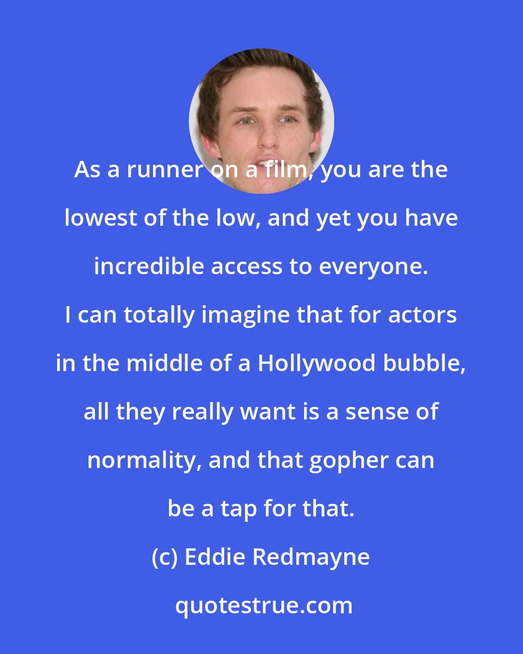 Eddie Redmayne: As a runner on a film, you are the lowest of the low, and yet you have incredible access to everyone. I can totally imagine that for actors in the middle of a Hollywood bubble, all they really want is a sense of normality, and that gopher can be a tap for that.