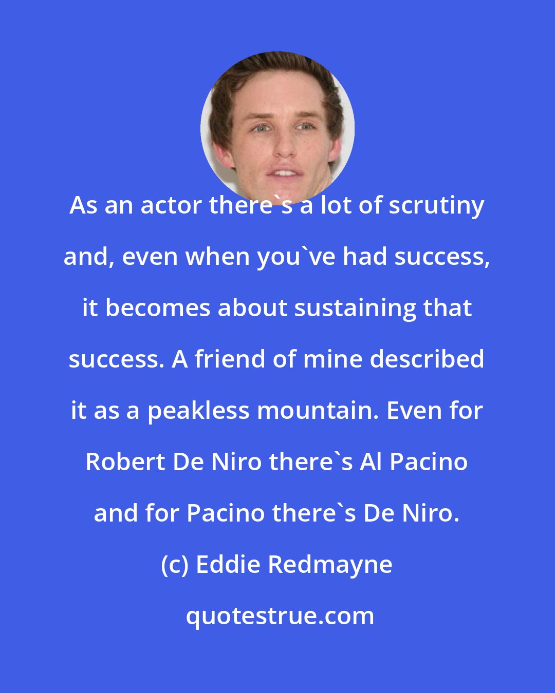 Eddie Redmayne: As an actor there's a lot of scrutiny and, even when you've had success, it becomes about sustaining that success. A friend of mine described it as a peakless mountain. Even for Robert De Niro there's Al Pacino and for Pacino there's De Niro.