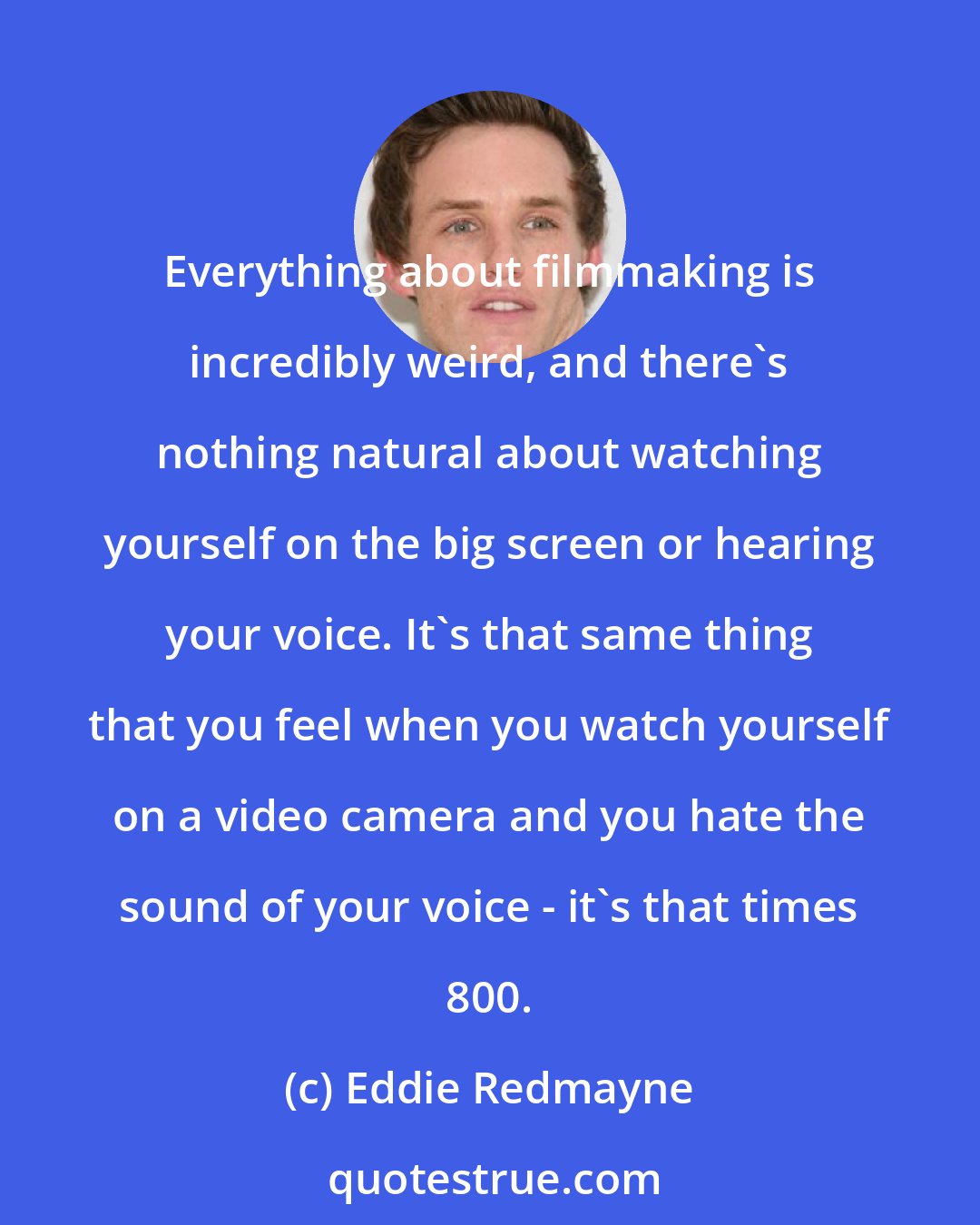 Eddie Redmayne: Everything about filmmaking is incredibly weird, and there's nothing natural about watching yourself on the big screen or hearing your voice. It's that same thing that you feel when you watch yourself on a video camera and you hate the sound of your voice - it's that times 800.