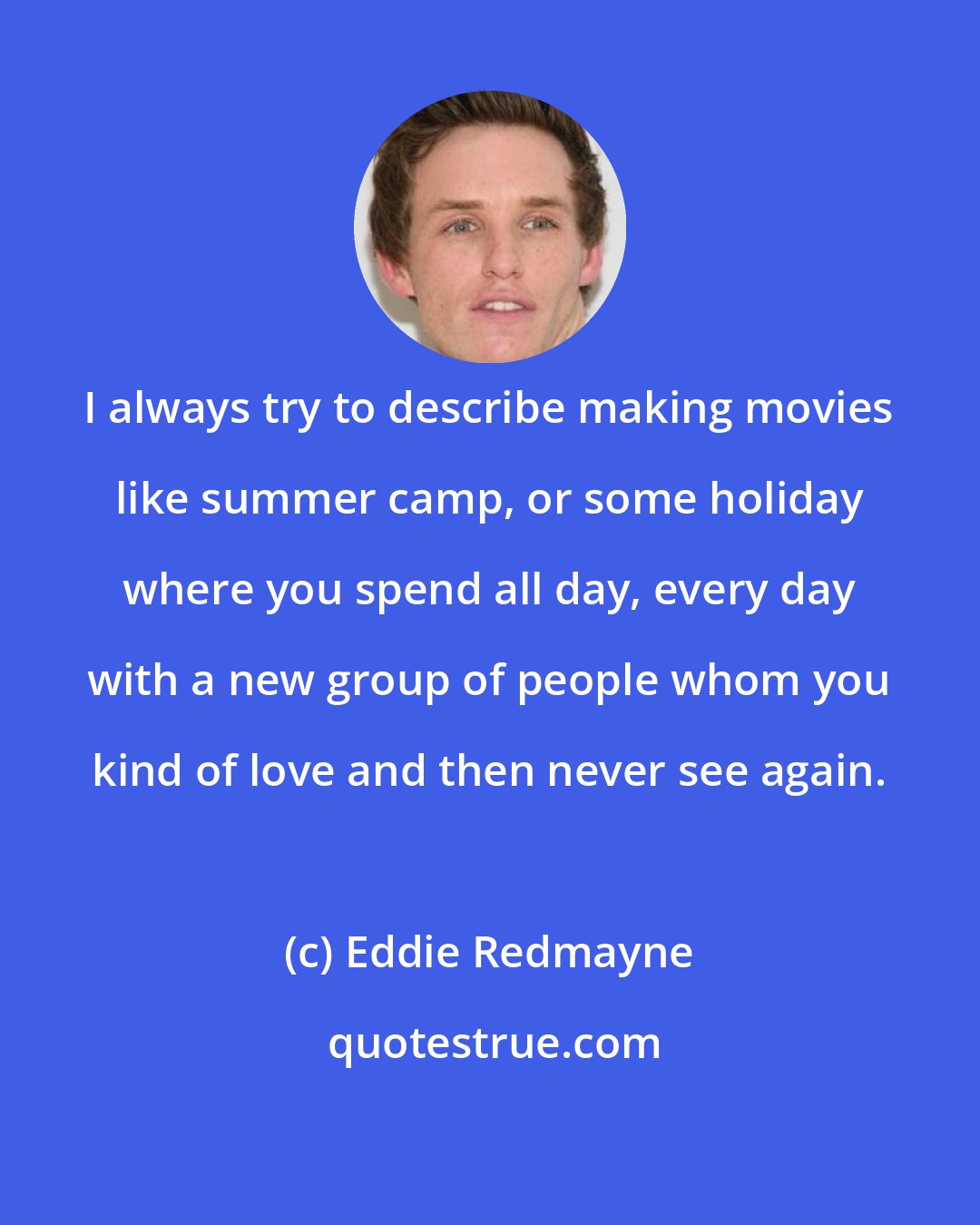 Eddie Redmayne: I always try to describe making movies like summer camp, or some holiday where you spend all day, every day with a new group of people whom you kind of love and then never see again.