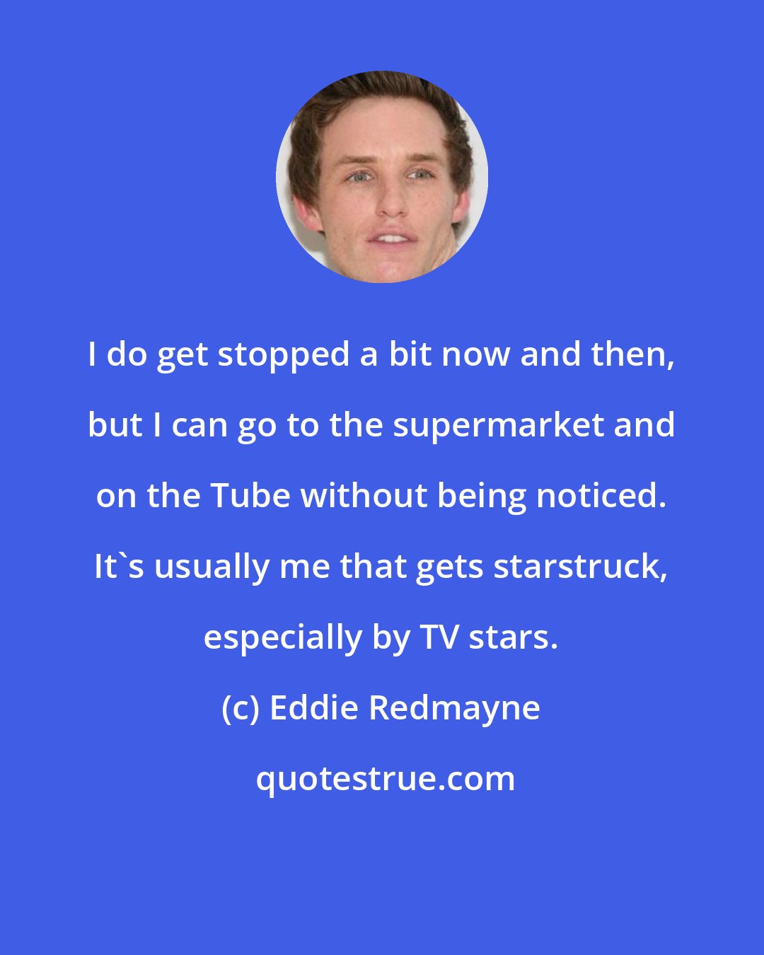 Eddie Redmayne: I do get stopped a bit now and then, but I can go to the supermarket and on the Tube without being noticed. It's usually me that gets starstruck, especially by TV stars.