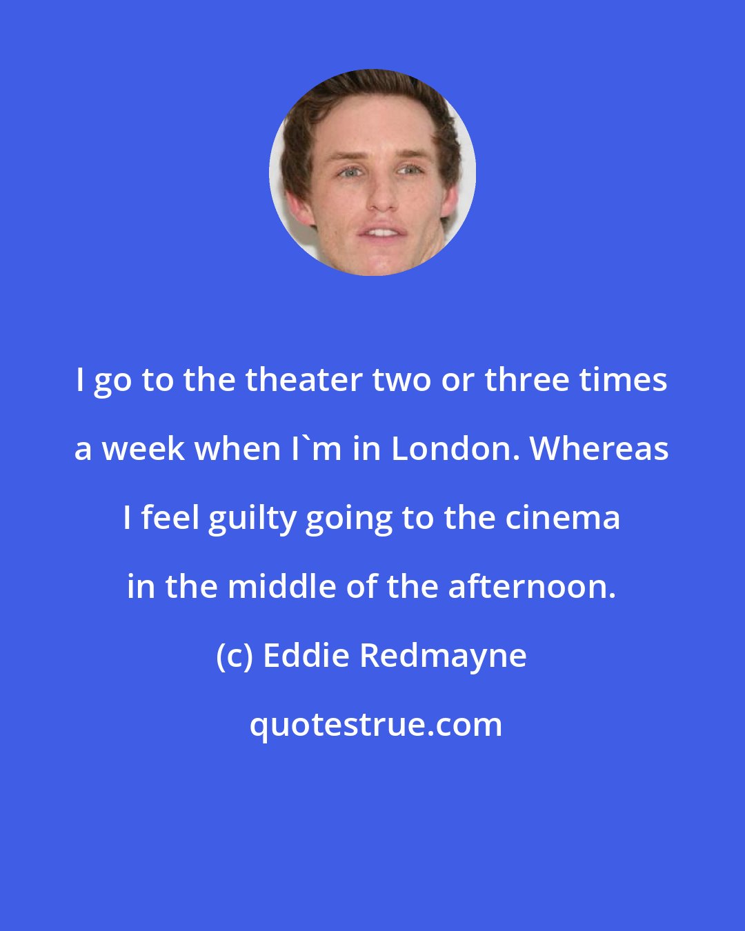 Eddie Redmayne: I go to the theater two or three times a week when I'm in London. Whereas I feel guilty going to the cinema in the middle of the afternoon.