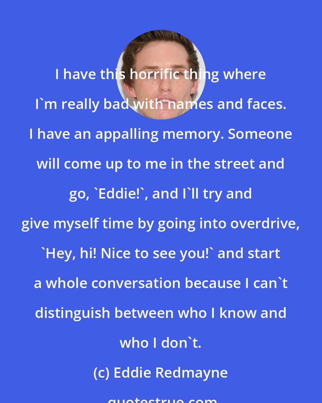 Eddie Redmayne: I have this horrific thing where I'm really bad with names and faces. I have an appalling memory. Someone will come up to me in the street and go, 'Eddie!', and I'll try and give myself time by going into overdrive, 'Hey, hi! Nice to see you!' and start a whole conversation because I can't distinguish between who I know and who I don't.