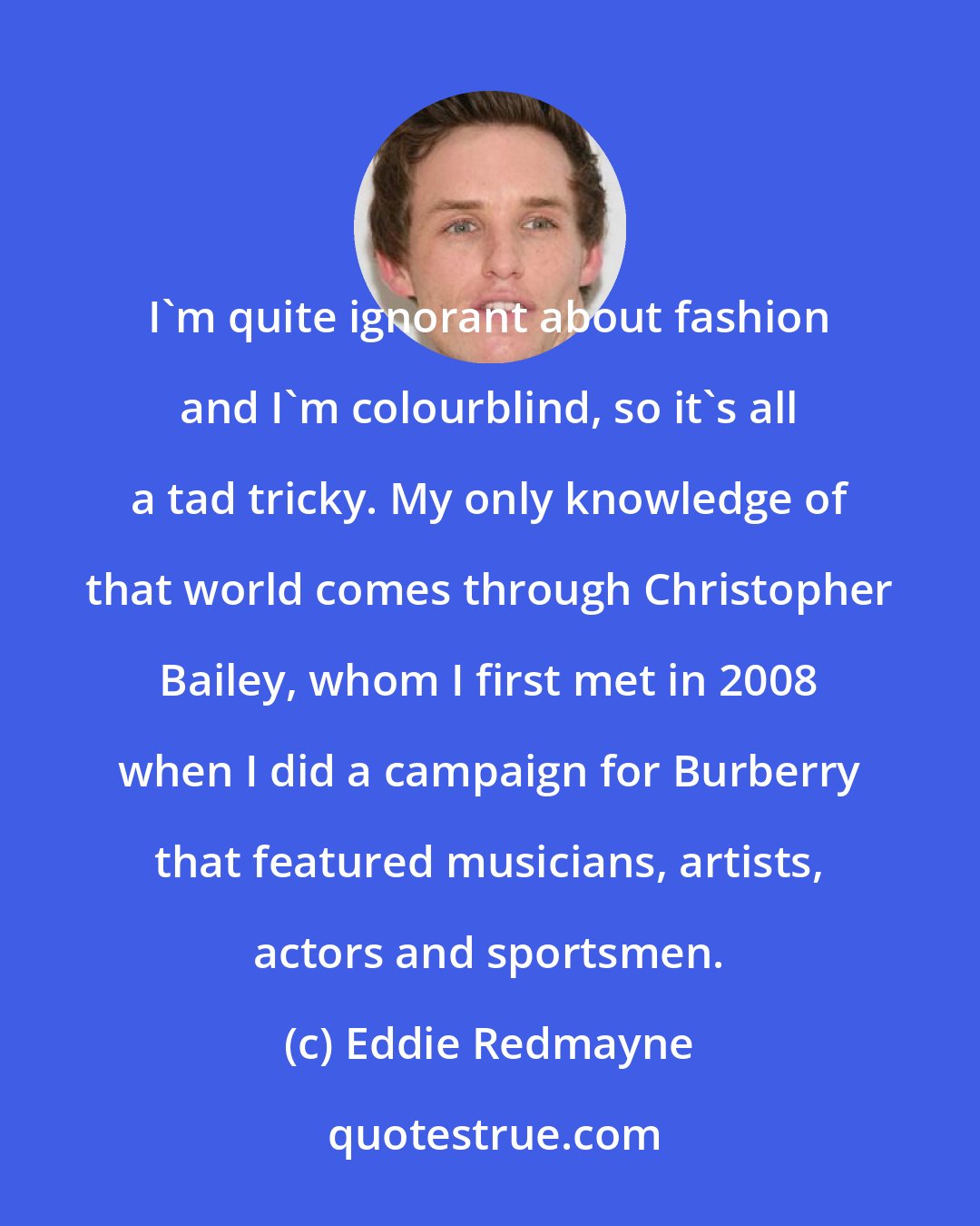 Eddie Redmayne: I'm quite ignorant about fashion and I'm colourblind, so it's all a tad tricky. My only knowledge of that world comes through Christopher Bailey, whom I first met in 2008 when I did a campaign for Burberry that featured musicians, artists, actors and sportsmen.