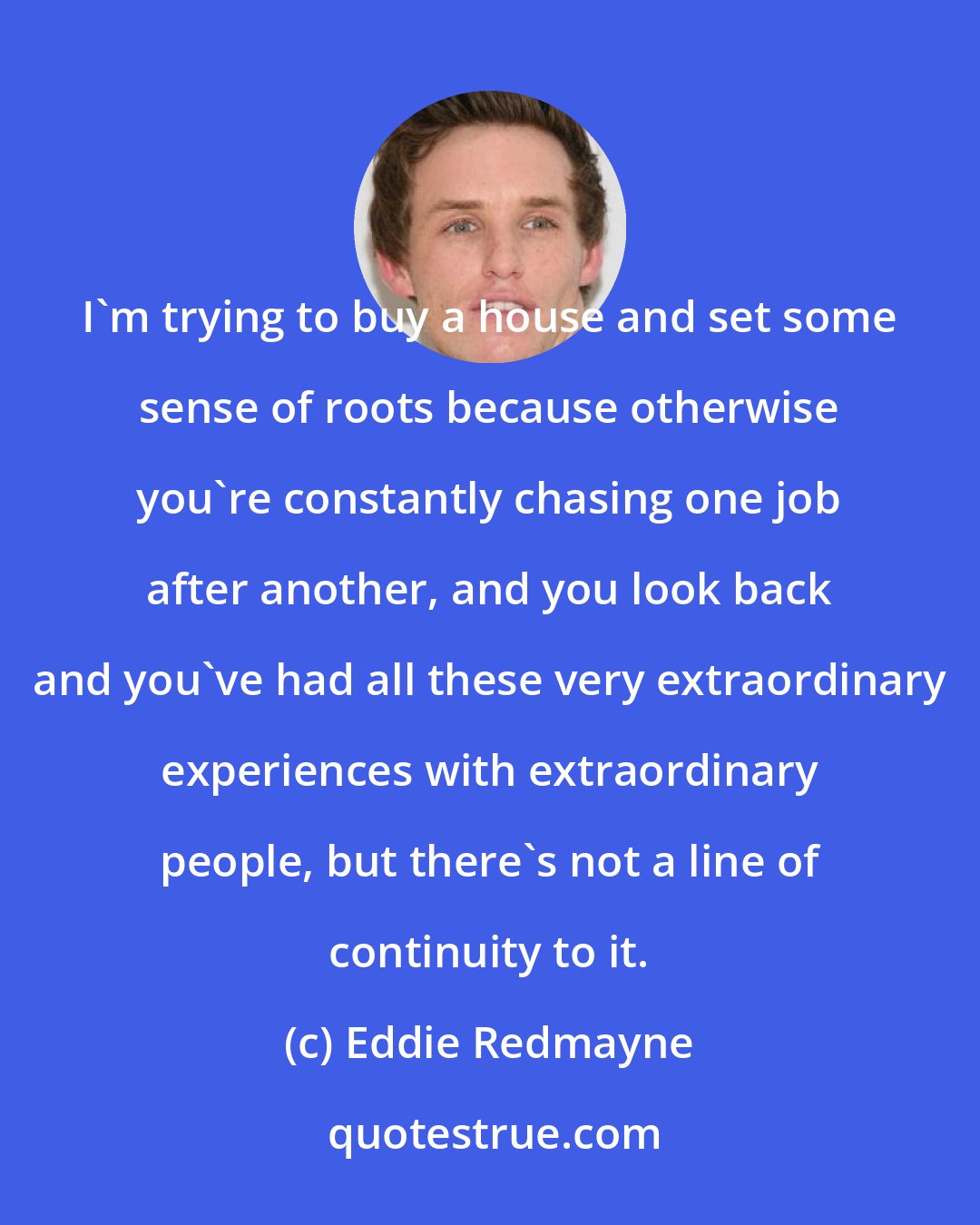 Eddie Redmayne: I'm trying to buy a house and set some sense of roots because otherwise you're constantly chasing one job after another, and you look back and you've had all these very extraordinary experiences with extraordinary people, but there's not a line of continuity to it.