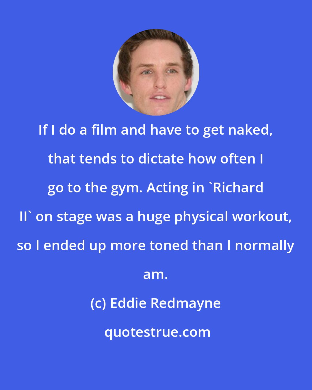 Eddie Redmayne: If I do a film and have to get naked, that tends to dictate how often I go to the gym. Acting in 'Richard II' on stage was a huge physical workout, so I ended up more toned than I normally am.