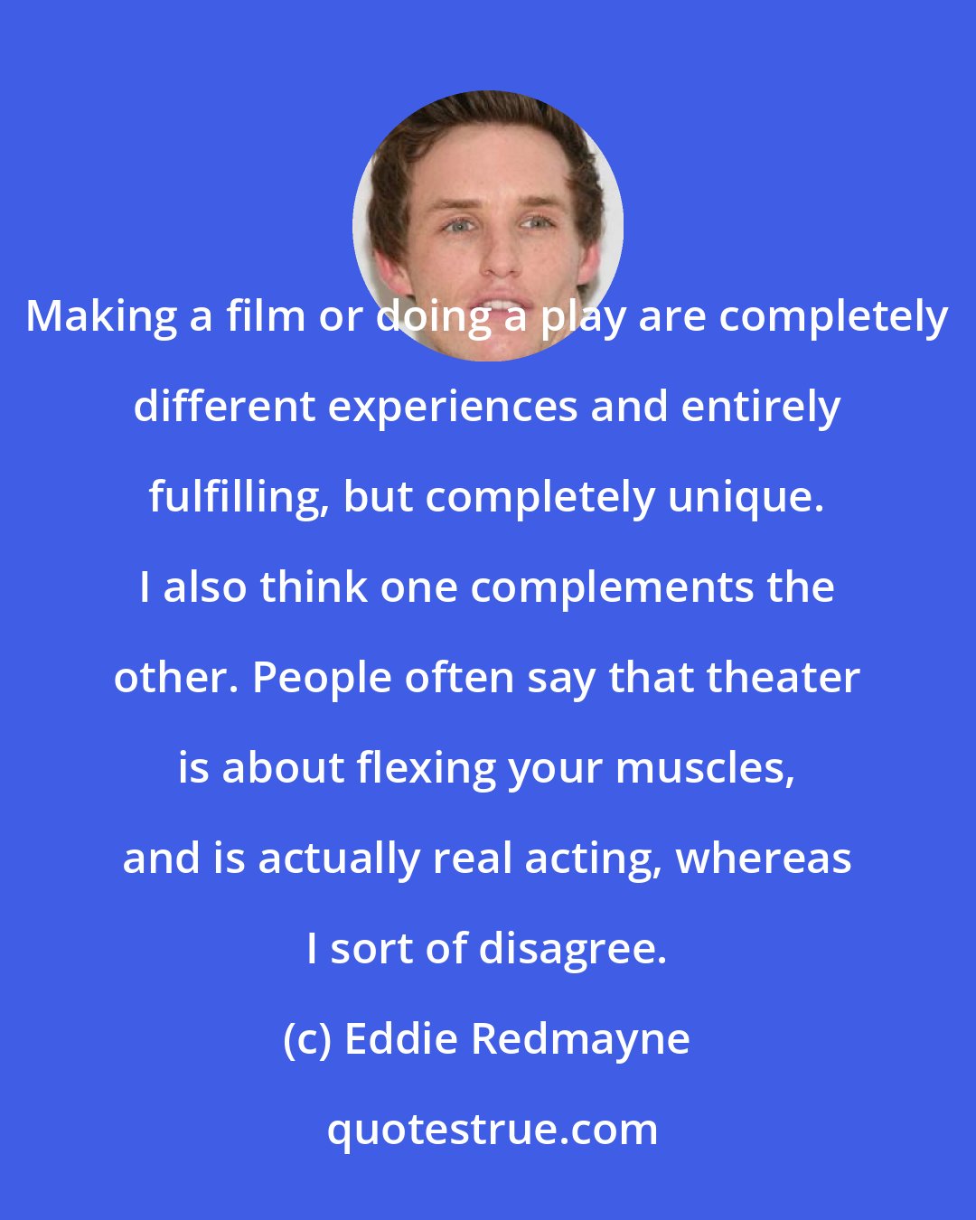 Eddie Redmayne: Making a film or doing a play are completely different experiences and entirely fulfilling, but completely unique. I also think one complements the other. People often say that theater is about flexing your muscles, and is actually real acting, whereas I sort of disagree.