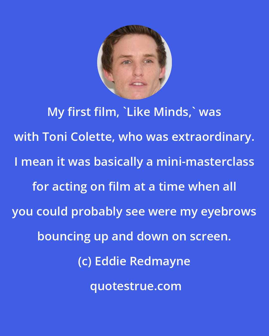 Eddie Redmayne: My first film, 'Like Minds,' was with Toni Colette, who was extraordinary. I mean it was basically a mini-masterclass for acting on film at a time when all you could probably see were my eyebrows bouncing up and down on screen.