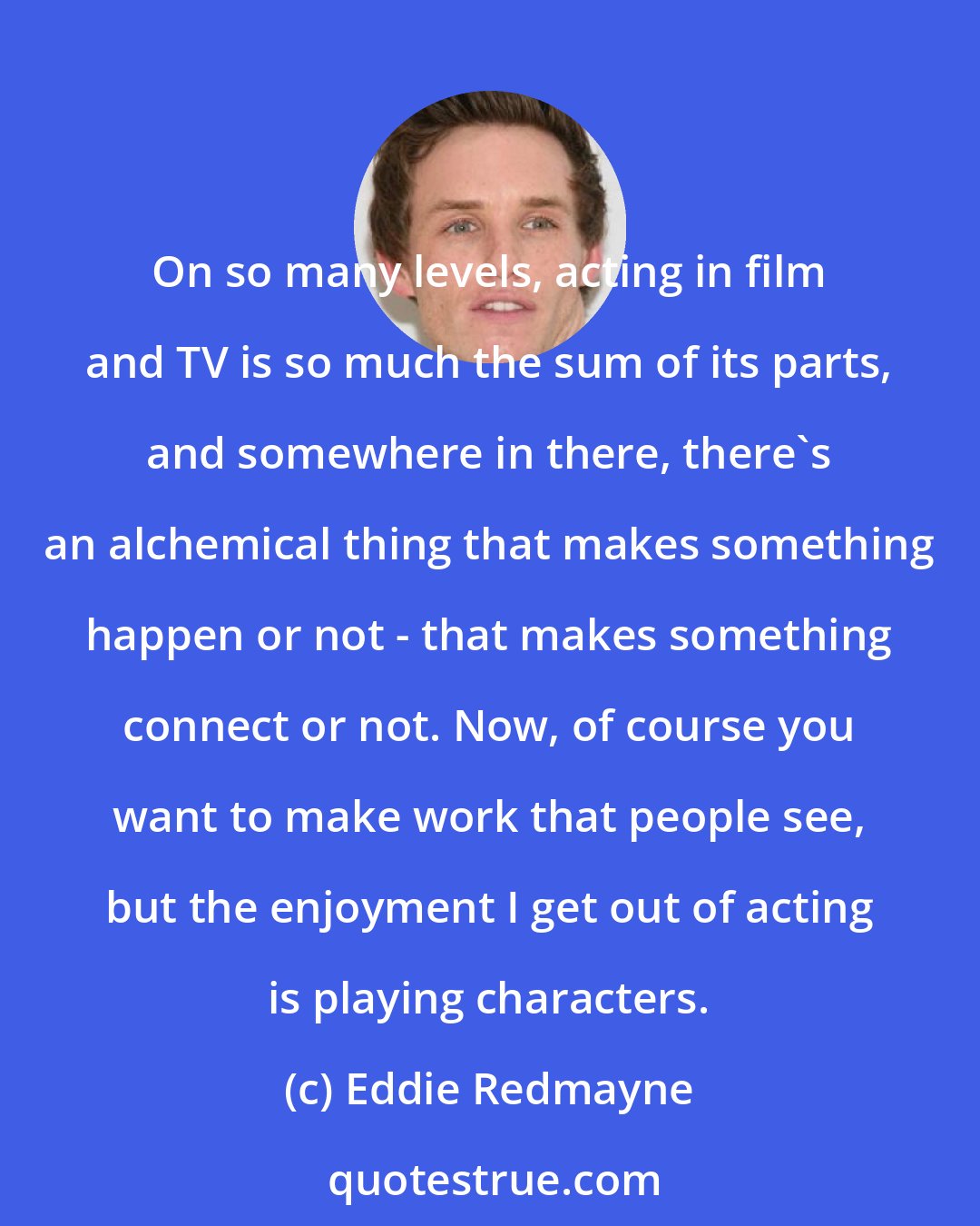 Eddie Redmayne: On so many levels, acting in film and TV is so much the sum of its parts, and somewhere in there, there's an alchemical thing that makes something happen or not - that makes something connect or not. Now, of course you want to make work that people see, but the enjoyment I get out of acting is playing characters.