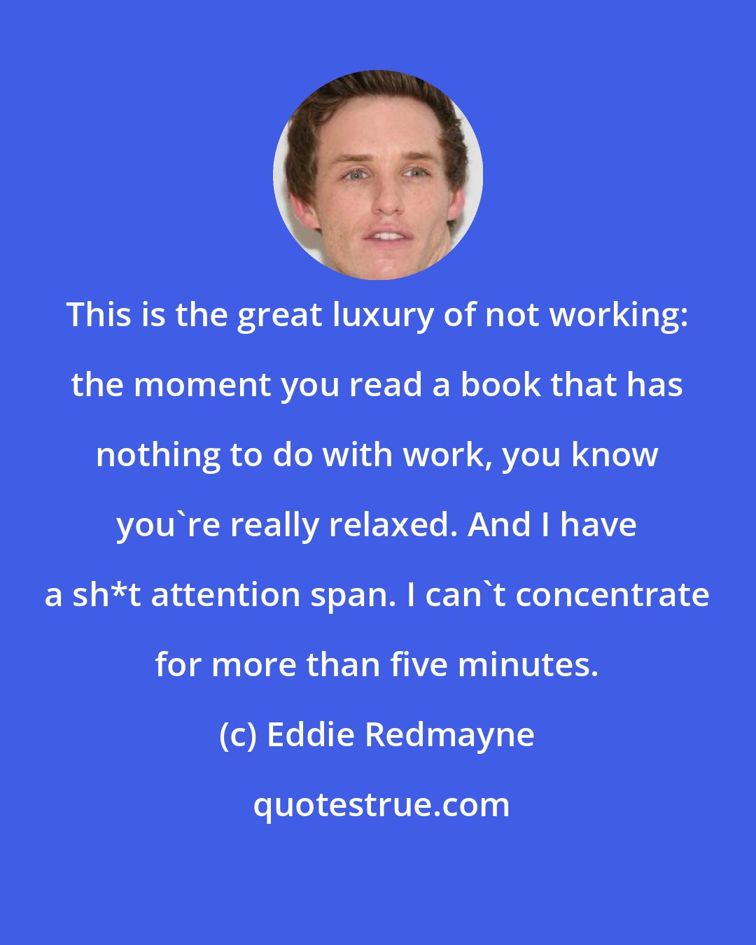 Eddie Redmayne: This is the great luxury of not working: the moment you read a book that has nothing to do with work, you know you're really relaxed. And I have a sh*t attention span. I can't concentrate for more than five minutes.