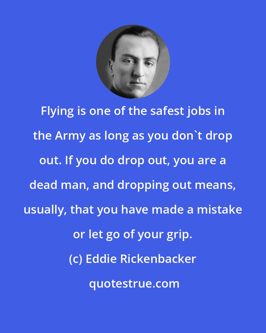 Eddie Rickenbacker: Flying is one of the safest jobs in the Army as long as you don't drop out. If you do drop out, you are a dead man, and dropping out means, usually, that you have made a mistake or let go of your grip.