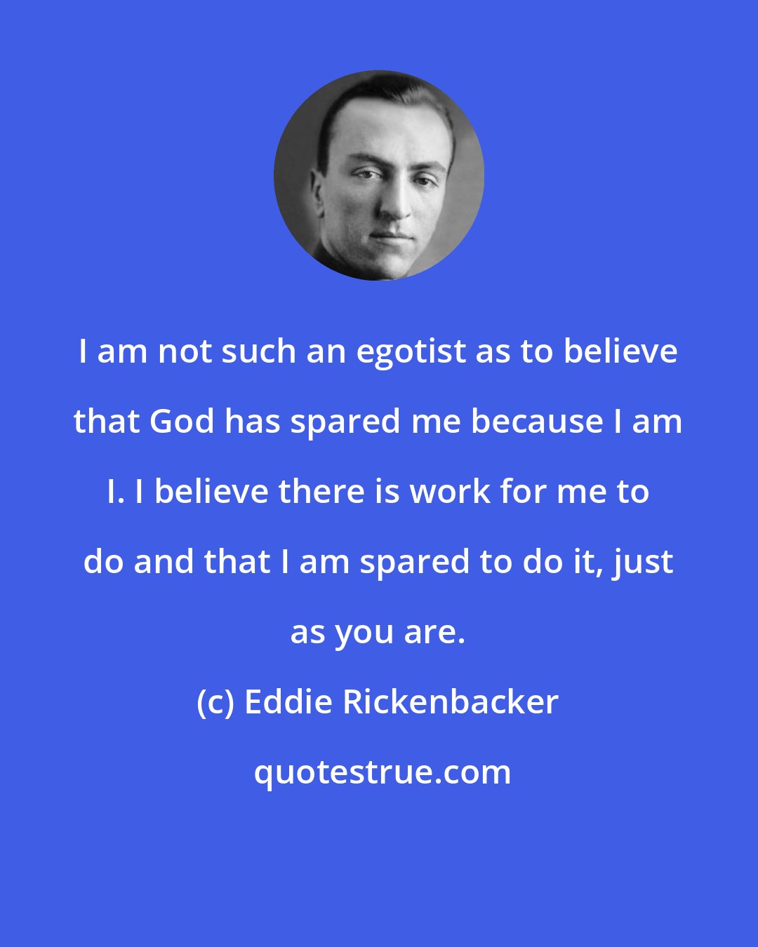 Eddie Rickenbacker: I am not such an egotist as to believe that God has spared me because I am I. I believe there is work for me to do and that I am spared to do it, just as you are.