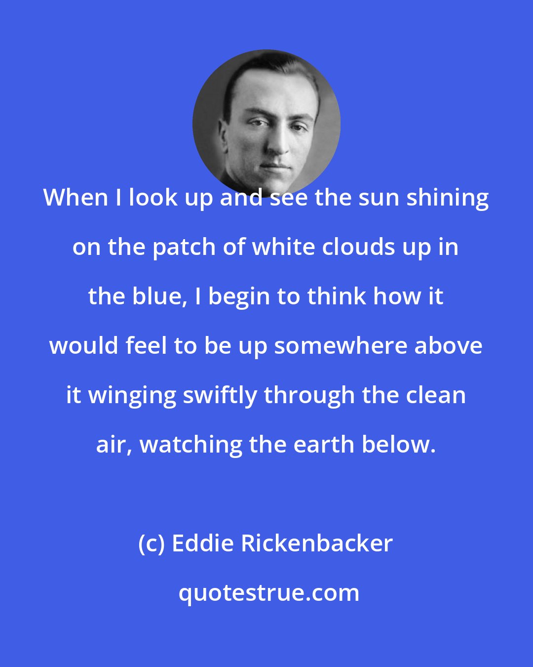 Eddie Rickenbacker: When I look up and see the sun shining on the patch of white clouds up in the blue, I begin to think how it would feel to be up somewhere above it winging swiftly through the clean air, watching the earth below.