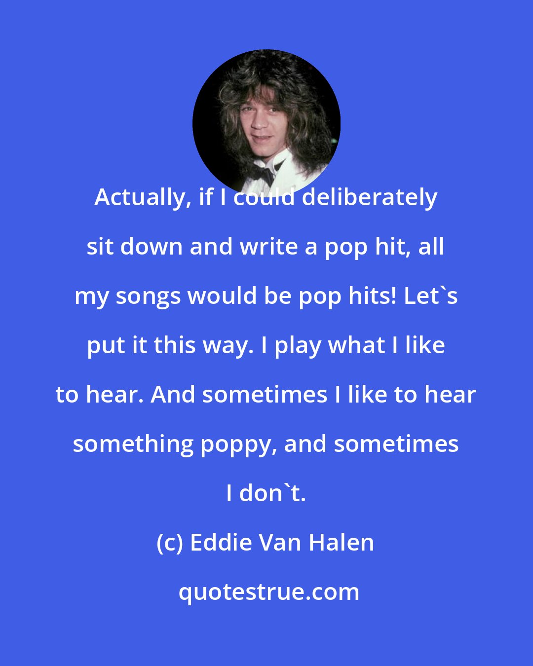 Eddie Van Halen: Actually, if I could deliberately sit down and write a pop hit, all my songs would be pop hits! Let's put it this way. I play what I like to hear. And sometimes I like to hear something poppy, and sometimes I don't.