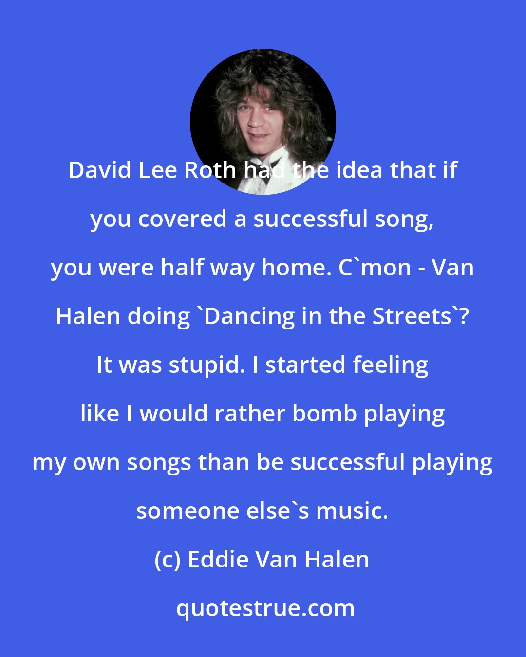 Eddie Van Halen: David Lee Roth had the idea that if you covered a successful song, you were half way home. C'mon - Van Halen doing 'Dancing in the Streets'? It was stupid. I started feeling like I would rather bomb playing my own songs than be successful playing someone else's music.