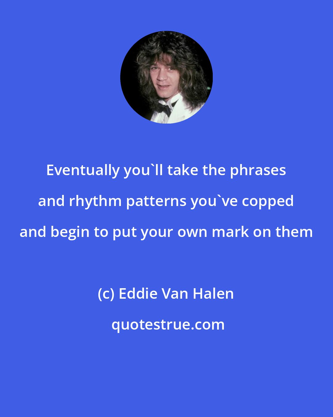 Eddie Van Halen: Eventually you'll take the phrases and rhythm patterns you've copped and begin to put your own mark on them