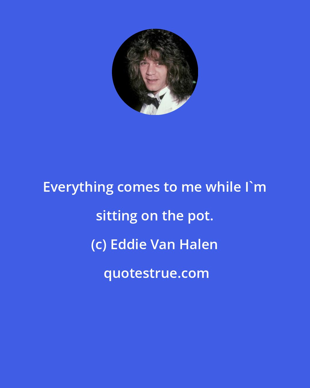 Eddie Van Halen: Everything comes to me while I'm sitting on the pot.