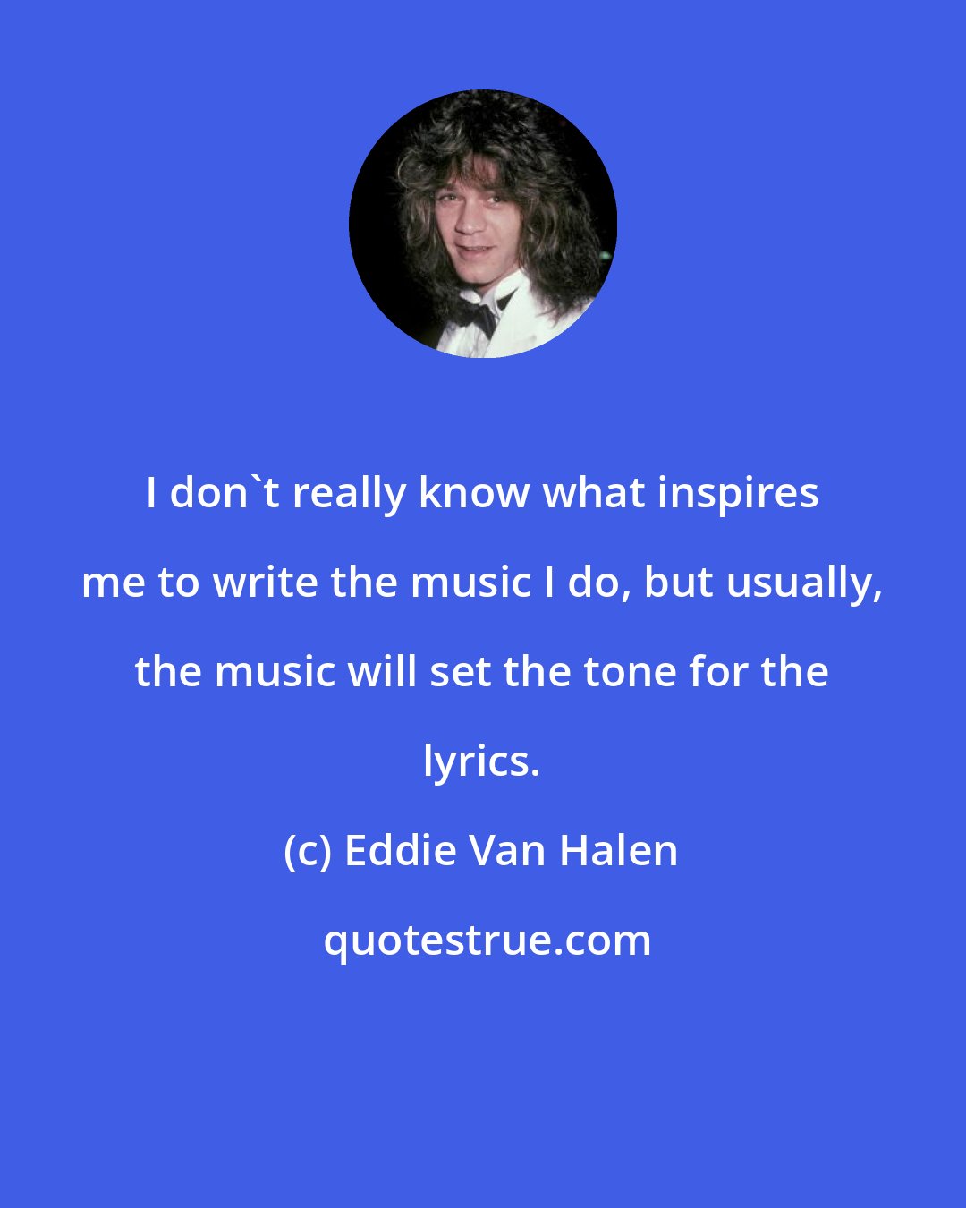 Eddie Van Halen: I don't really know what inspires me to write the music I do, but usually, the music will set the tone for the lyrics.