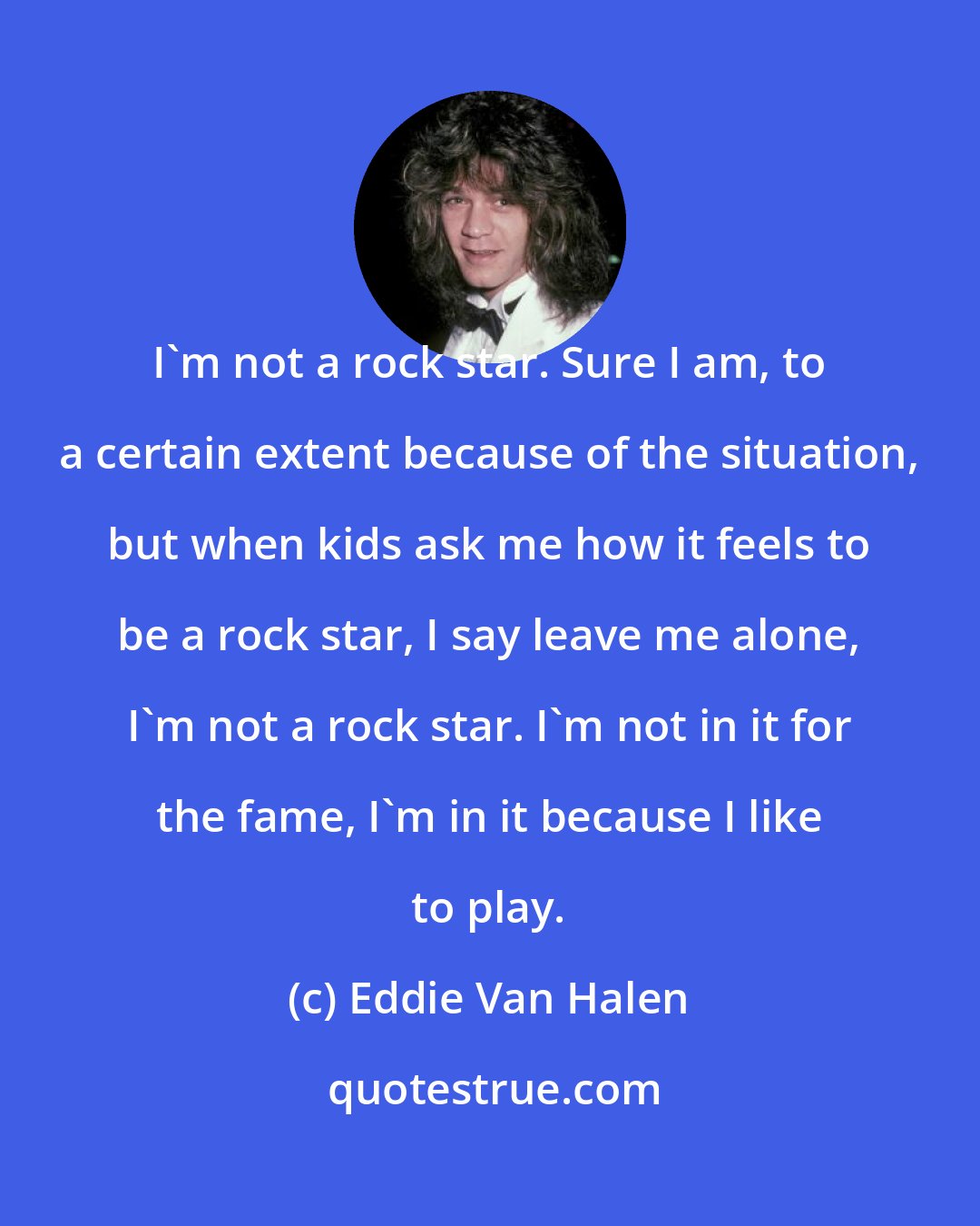 Eddie Van Halen: I'm not a rock star. Sure I am, to a certain extent because of the situation, but when kids ask me how it feels to be a rock star, I say leave me alone, I'm not a rock star. I'm not in it for the fame, I'm in it because I like to play.