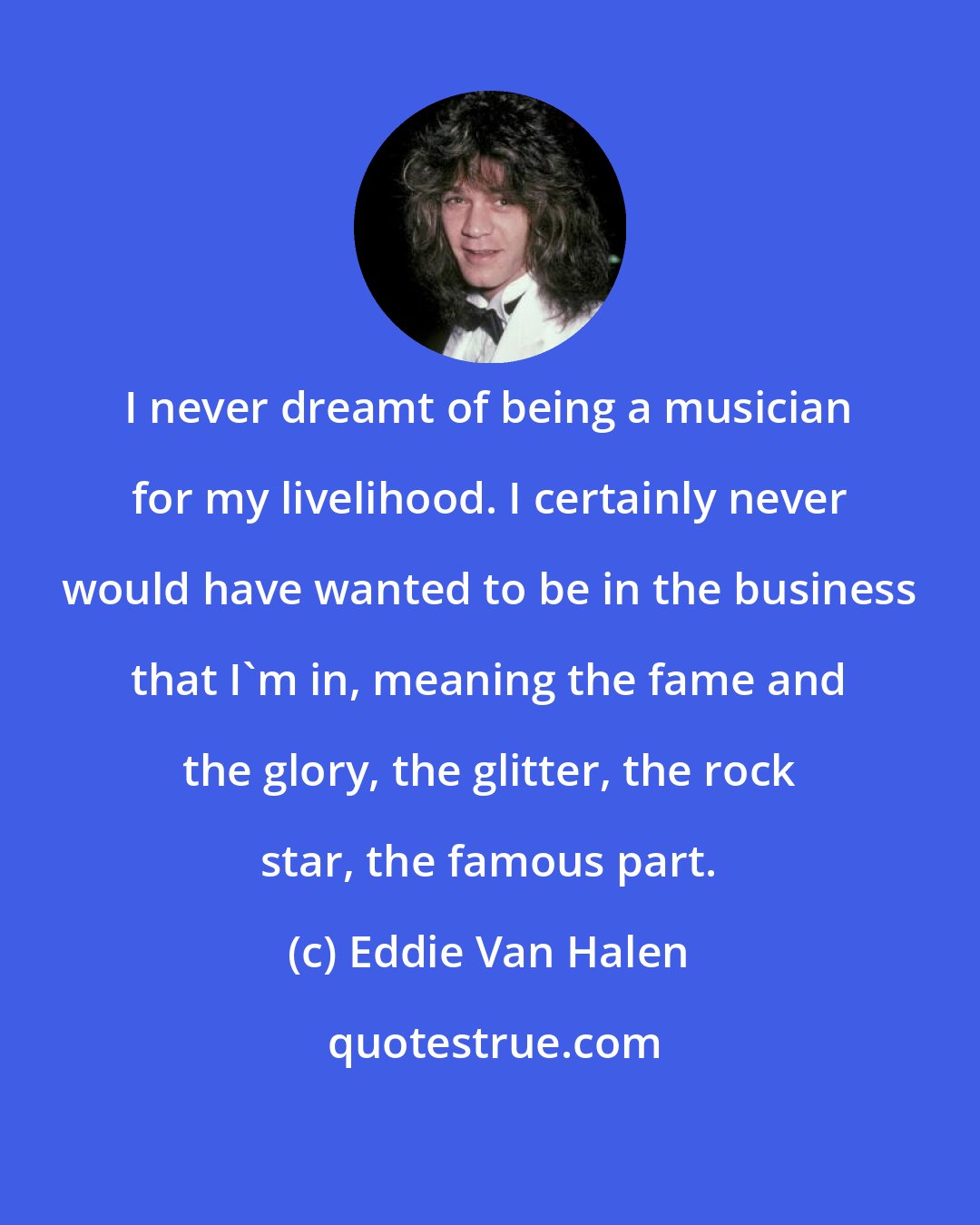 Eddie Van Halen: I never dreamt of being a musician for my livelihood. I certainly never would have wanted to be in the business that I'm in, meaning the fame and the glory, the glitter, the rock star, the famous part.