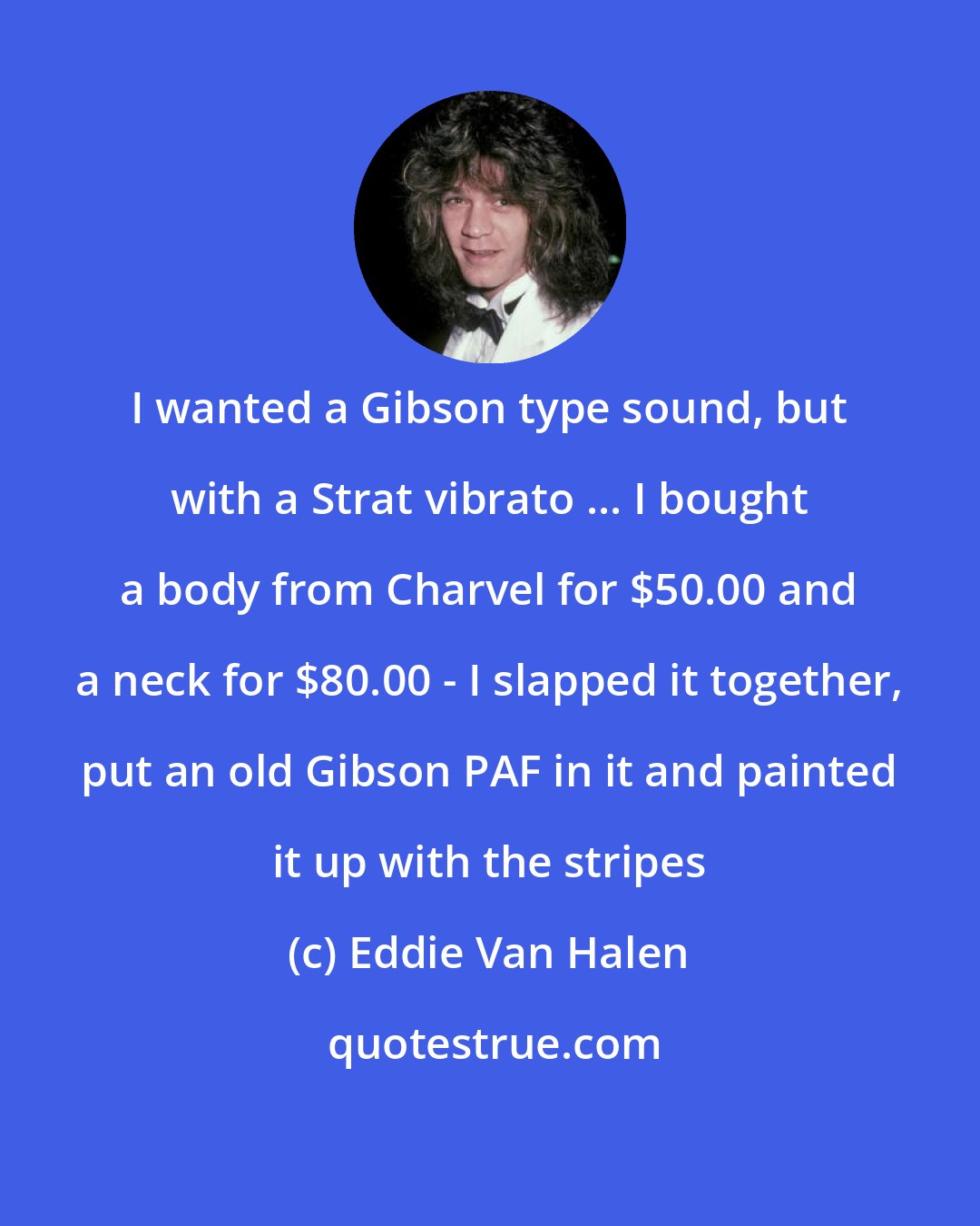 Eddie Van Halen: I wanted a Gibson type sound, but with a Strat vibrato ... I bought a body from Charvel for $50.00 and a neck for $80.00 - I slapped it together, put an old Gibson PAF in it and painted it up with the stripes