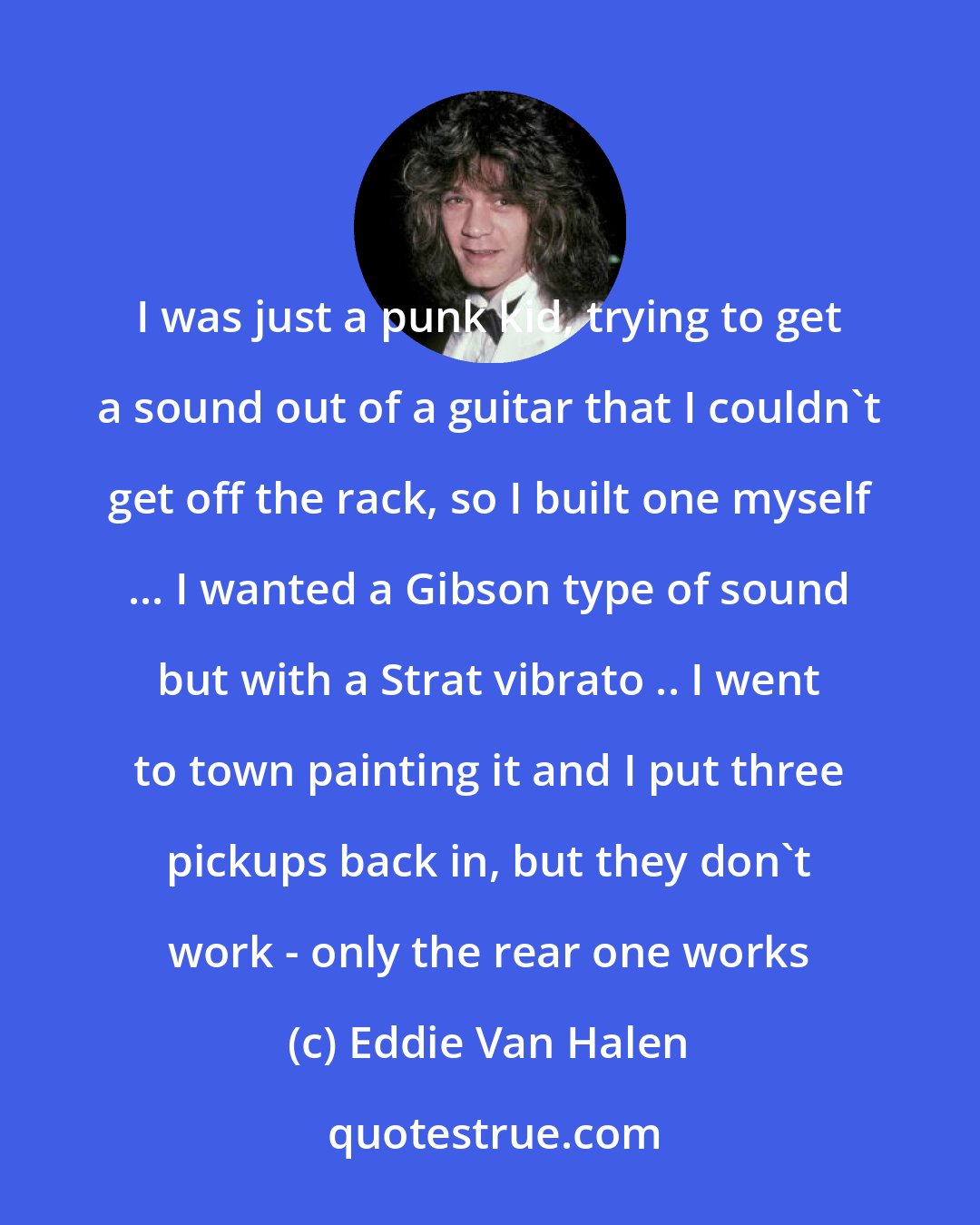 Eddie Van Halen: I was just a punk kid, trying to get a sound out of a guitar that I couldn't get off the rack, so I built one myself ... I wanted a Gibson type of sound but with a Strat vibrato .. I went to town painting it and I put three pickups back in, but they don't work - only the rear one works