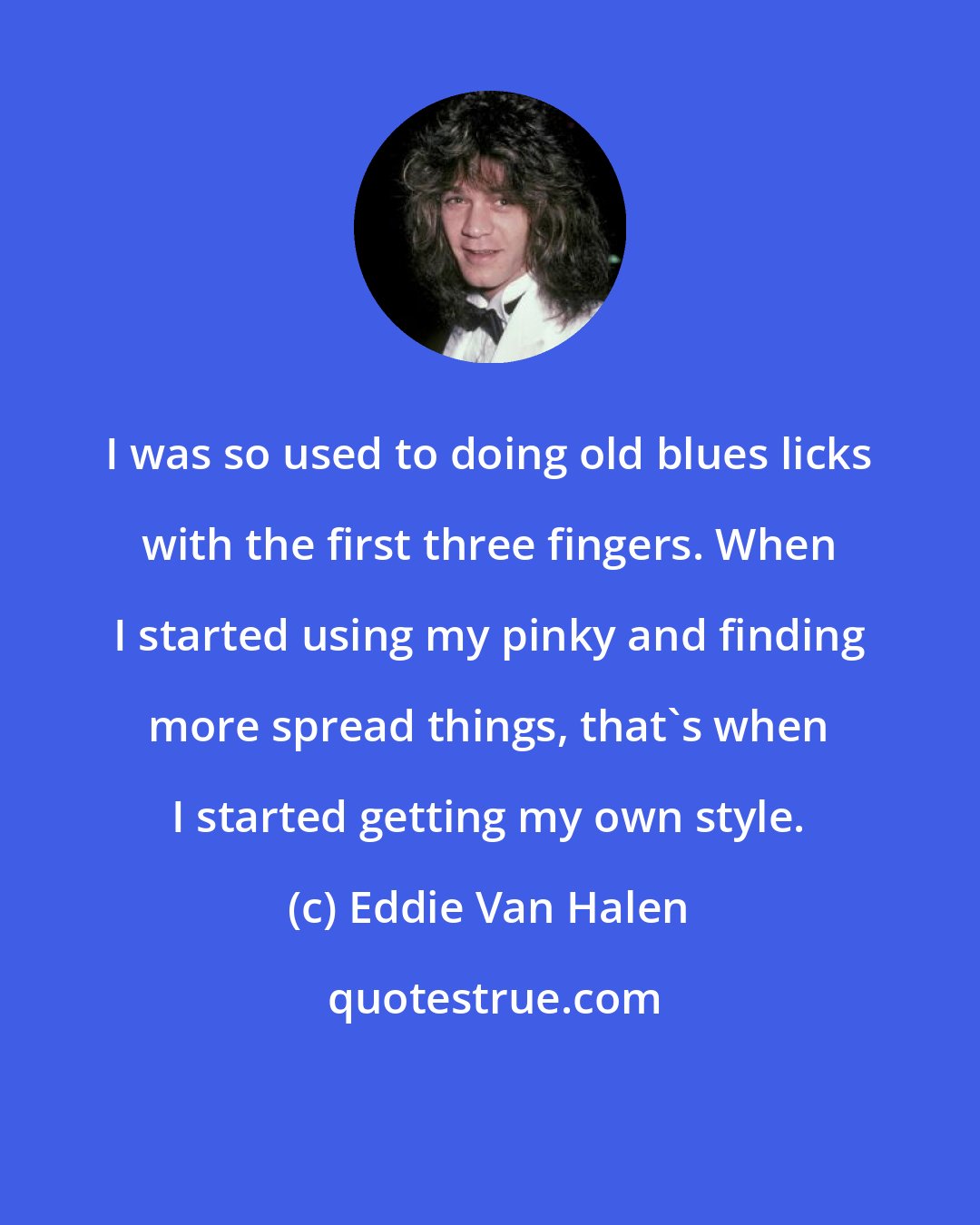 Eddie Van Halen: I was so used to doing old blues licks with the first three fingers. When I started using my pinky and finding more spread things, that's when I started getting my own style.