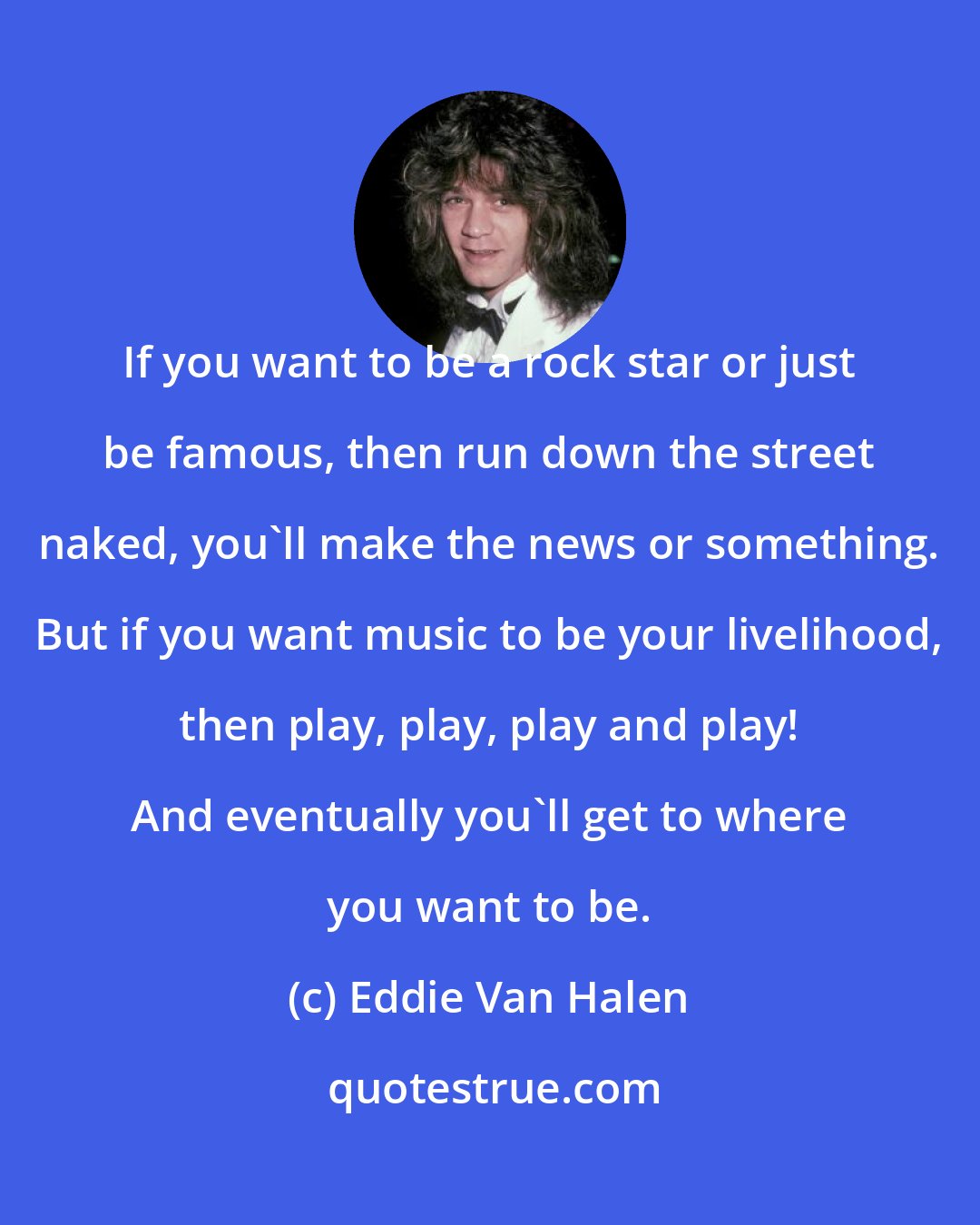 Eddie Van Halen: If you want to be a rock star or just be famous, then run down the street naked, you'll make the news or something. But if you want music to be your livelihood, then play, play, play and play! And eventually you'll get to where you want to be.